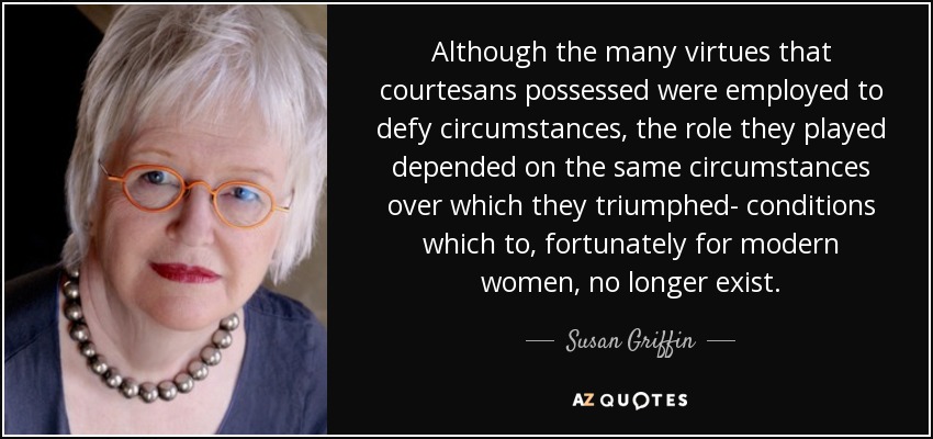 Although the many virtues that courtesans possessed were employed to defy circumstances, the role they played depended on the same circumstances over which they triumphed- conditions which to, fortunately for modern women, no longer exist. - Susan Griffin