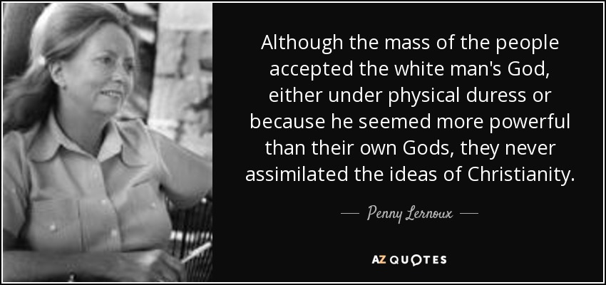 Although the mass of the people accepted the white man's God, either under physical duress or because he seemed more powerful than their own Gods, they never assimilated the ideas of Christianity. - Penny Lernoux