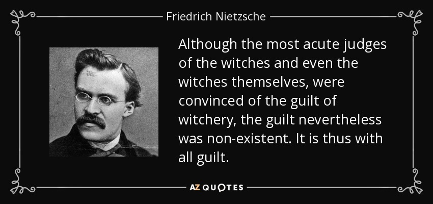 Although the most acute judges of the witches and even the witches themselves, were convinced of the guilt of witchery, the guilt nevertheless was non-existent. It is thus with all guilt. - Friedrich Nietzsche