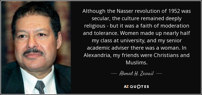 Although the Nasser revolution of 1952 was secular, the culture remained deeply religious - but it was a faith of moderation and tolerance. Women made up nearly half my class at university, and my senior academic adviser there was a woman. In Alexandria, my friends were Christians and Muslims. - Ahmed H. Zewail