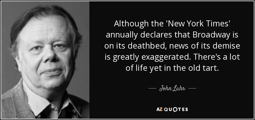 Although the 'New York Times' annually declares that Broadway is on its deathbed, news of its demise is greatly exaggerated. There's a lot of life yet in the old tart. - John Lahr
