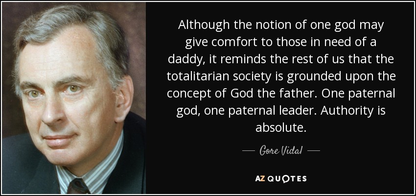 Although the notion of one god may give comfort to those in need of a daddy, it reminds the rest of us that the totalitarian society is grounded upon the concept of God the father. One paternal god, one paternal leader. Authority is absolute. - Gore Vidal