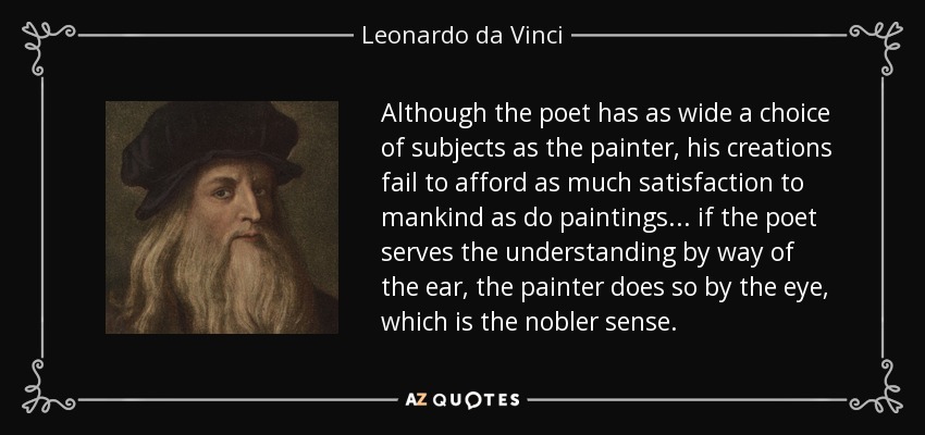 Although the poet has as wide a choice of subjects as the painter, his creations fail to afford as much satisfaction to mankind as do paintings... if the poet serves the understanding by way of the ear, the painter does so by the eye, which is the nobler sense. - Leonardo da Vinci