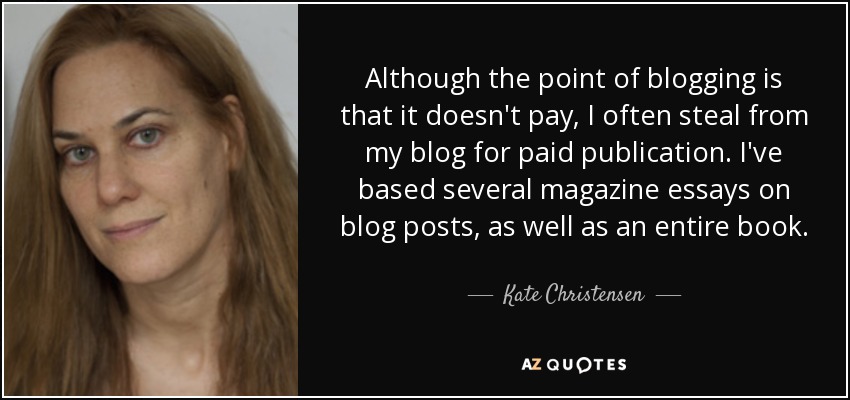 Although the point of blogging is that it doesn't pay, I often steal from my blog for paid publication. I've based several magazine essays on blog posts, as well as an entire book. - Kate Christensen