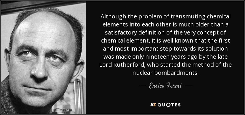 Although the problem of transmuting chemical elements into each other is much older than a satisfactory definition of the very concept of chemical element, it is well known that the first and most important step towards its solution was made only nineteen years ago by the late Lord Rutherford, who started the method of the nuclear bombardments. - Enrico Fermi