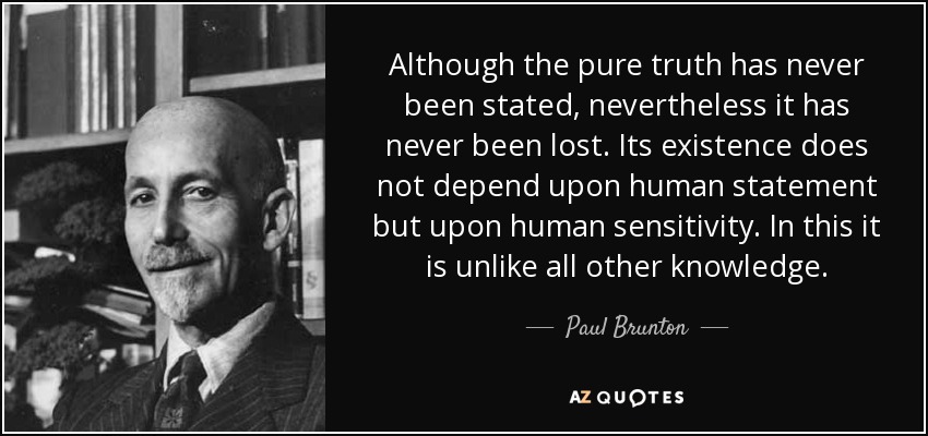 Although the pure truth has never been stated, nevertheless it has never been lost. Its existence does not depend upon human statement but upon human sensitivity. In this it is unlike all other knowledge. - Paul Brunton