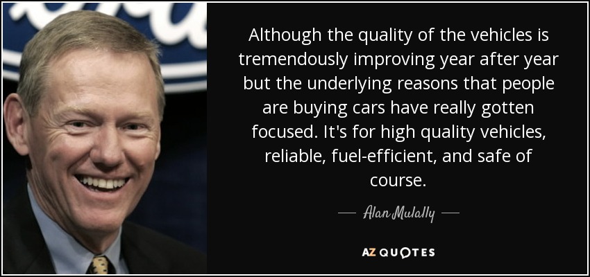 Although the quality of the vehicles is tremendously improving year after year but the underlying reasons that people are buying cars have really gotten focused. It's for high quality vehicles, reliable, fuel-efficient, and safe of course. - Alan Mulally