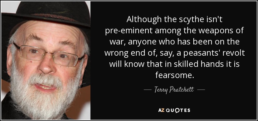 Although the scythe isn't pre-eminent among the weapons of war, anyone who has been on the wrong end of, say, a peasants' revolt will know that in skilled hands it is fearsome. - Terry Pratchett