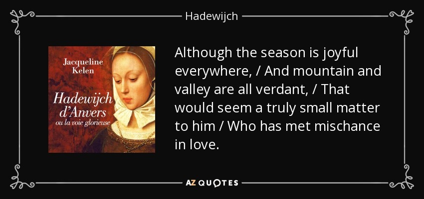 Although the season is joyful everywhere, / And mountain and valley are all verdant, / That would seem a truly small matter to him / Who has met mischance in love. - Hadewijch