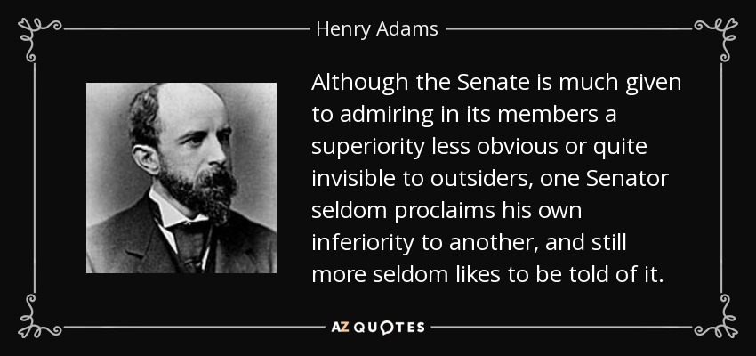 Although the Senate is much given to admiring in its members a superiority less obvious or quite invisible to outsiders, one Senator seldom proclaims his own inferiority to another, and still more seldom likes to be told of it. - Henry Adams