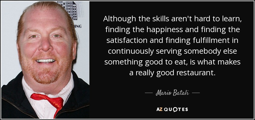 Although the skills aren't hard to learn, finding the happiness and finding the satisfaction and finding fulfillment in continuously serving somebody else something good to eat, is what makes a really good restaurant. - Mario Batali