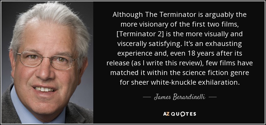 Although The Terminator is arguably the more visionary of the first two films, [Terminator 2] is the more visually and viscerally satisfying. It's an exhausting experience and, even 18 years after its release (as I write this review), few films have matched it within the science fiction genre for sheer white-knuckle exhilaration. - James Berardinelli