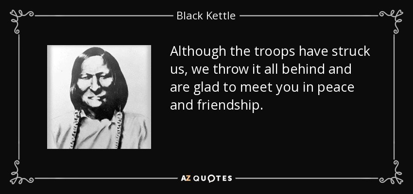 Although the troops have struck us, we throw it all behind and are glad to meet you in peace and friendship. - Black Kettle
