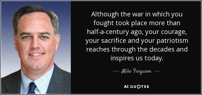 Although the war in which you fought took place more than half-a-century ago, your courage, your sacrifice and your patriotism reaches through the decades and inspires us today. - Mike Ferguson
