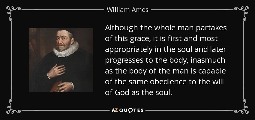 Although the whole man partakes of this grace, it is first and most appropriately in the soul and later progresses to the body, inasmuch as the body of the man is capable of the same obedience to the will of God as the soul. - William Ames