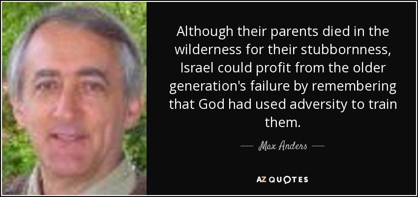 Although their parents died in the wilderness for their stubbornness, Israel could profit from the older generation's failure by remembering that God had used adversity to train them. - Max Anders