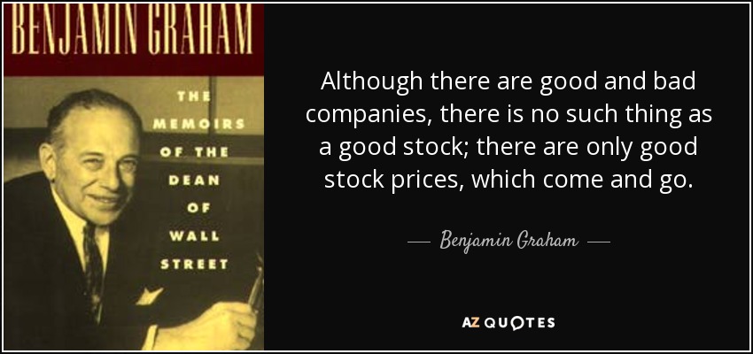 Although there are good and bad companies, there is no such thing as a good stock; there are only good stock prices, which come and go. - Benjamin Graham