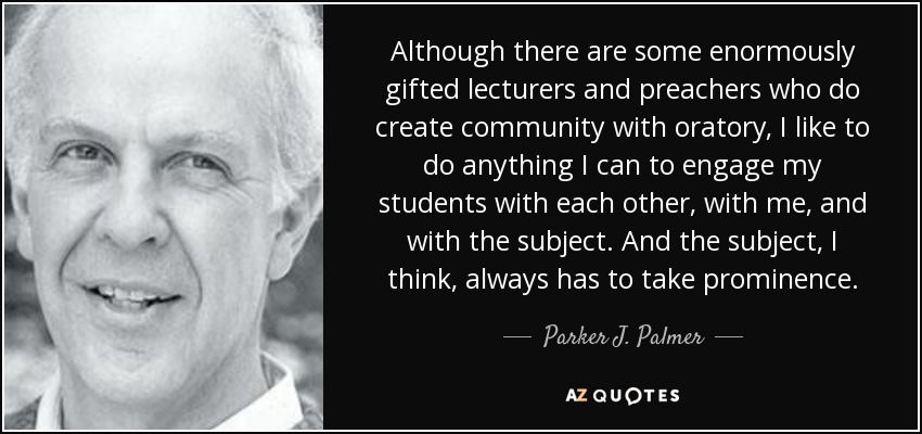 Although there are some enormously gifted lecturers and preachers who do create community with oratory, I like to do anything I can to engage my students with each other, with me, and with the subject. And the subject, I think, always has to take prominence. - Parker J. Palmer