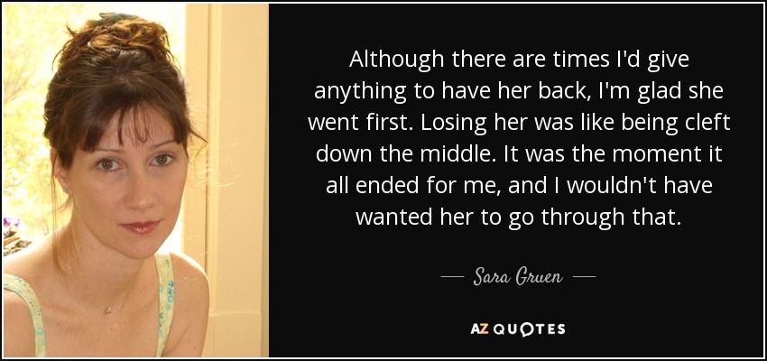 Although there are times I'd give anything to have her back, I'm glad she went first. Losing her was like being cleft down the middle. It was the moment it all ended for me, and I wouldn't have wanted her to go through that. - Sara Gruen