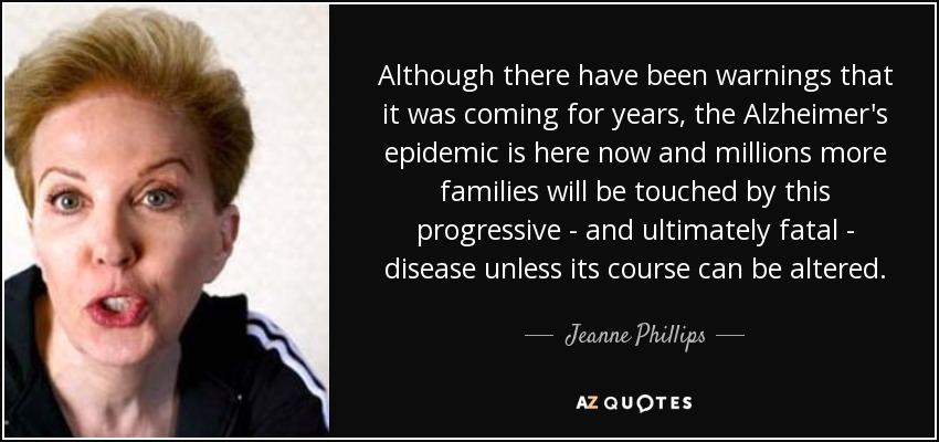 Although there have been warnings that it was coming for years, the Alzheimer's epidemic is here now and millions more families will be touched by this progressive - and ultimately fatal - disease unless its course can be altered. - Jeanne Phillips