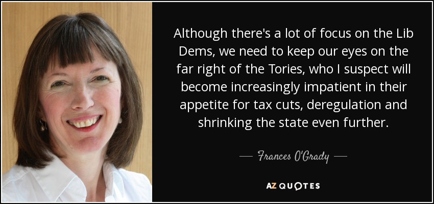 Although there's a lot of focus on the Lib Dems, we need to keep our eyes on the far right of the Tories, who I suspect will become increasingly impatient in their appetite for tax cuts, deregulation and shrinking the state even further. - Frances O'Grady