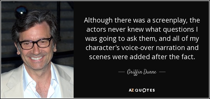 Although there was a screenplay, the actors never knew what questions I was going to ask them, and all of my character's voice-over narration and scenes were added after the fact. - Griffin Dunne