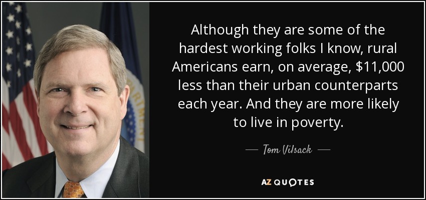 Although they are some of the hardest working folks I know, rural Americans earn, on average, $11,000 less than their urban counterparts each year. And they are more likely to live in poverty. - Tom Vilsack