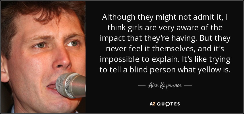 Although they might not admit it, I think girls are very aware of the impact that they're having. But they never feel it themselves, and it's impossible to explain. It's like trying to tell a blind person what yellow is. - Alex Kapranos