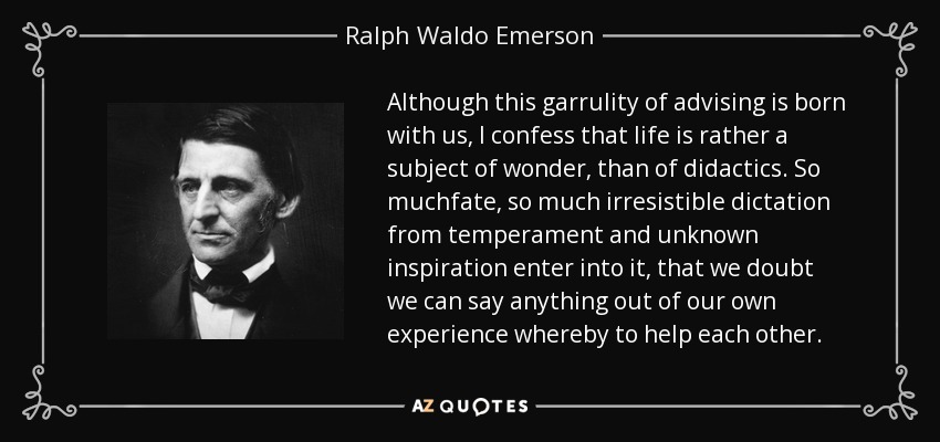 Although this garrulity of advising is born with us, I confess that life is rather a subject of wonder, than of didactics. So muchfate, so much irresistible dictation from temperament and unknown inspiration enter into it, that we doubt we can say anything out of our own experience whereby to help each other. - Ralph Waldo Emerson