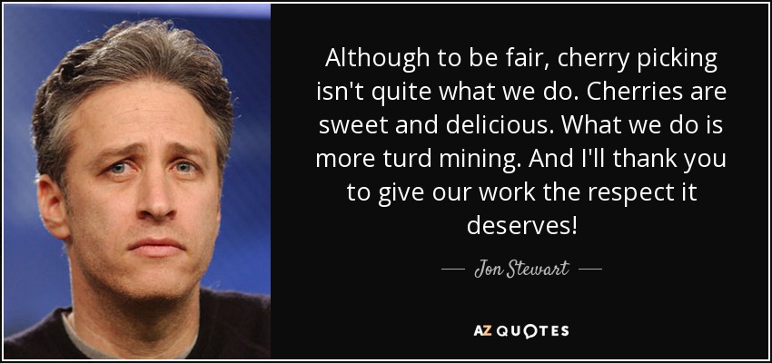 Although to be fair, cherry picking isn't quite what we do. Cherries are sweet and delicious. What we do is more turd mining. And I'll thank you to give our work the respect it deserves! - Jon Stewart