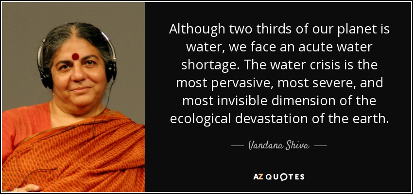 Although two thirds of our planet is water, we face an acute water shortage. The water crisis is the most pervasive , most severe, and most invisible dimension of the ecological devastation of the earth. - Vandana Shiva
