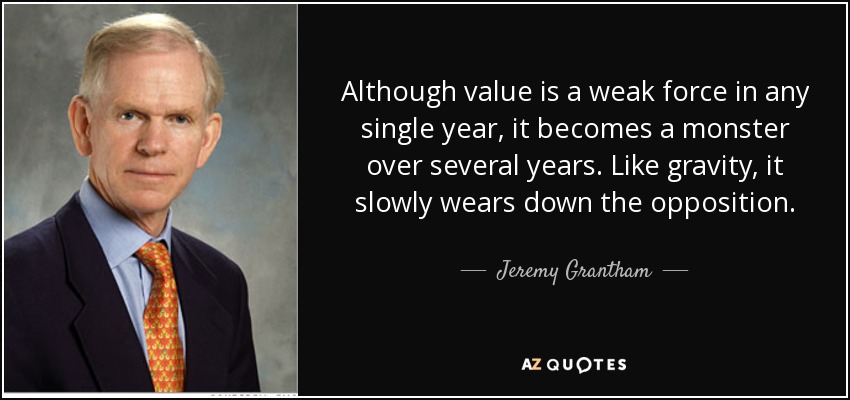 Although value is a weak force in any single year, it becomes a monster over several years. Like gravity, it slowly wears down the opposition. - Jeremy Grantham