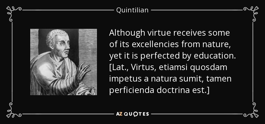 Although virtue receives some of its excellencies from nature, yet it is perfected by education. [Lat., Virtus, etiamsi quosdam impetus a natura sumit, tamen perficienda doctrina est.] - Quintilian
