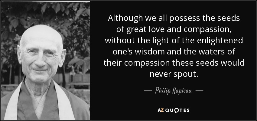 Although we all possess the seeds of great love and compassion, without the light of the enlightened one's wisdom and the waters of their compassion these seeds would never spout. - Philip Kapleau