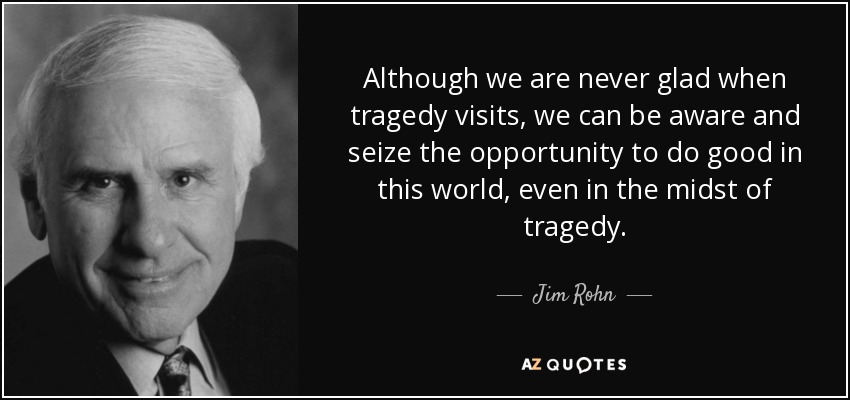 Although we are never glad when tragedy visits, we can be aware and seize the opportunity to do good in this world, even in the midst of tragedy. - Jim Rohn