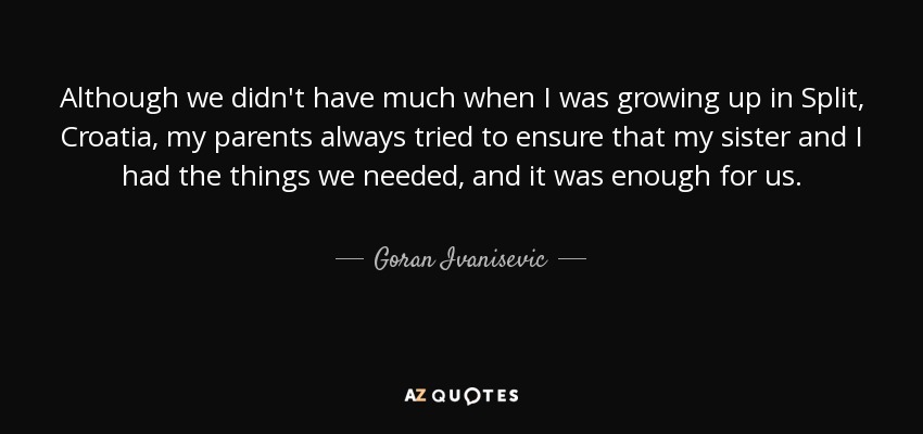 Although we didn't have much when I was growing up in Split, Croatia, my parents always tried to ensure that my sister and I had the things we needed, and it was enough for us. - Goran Ivanisevic