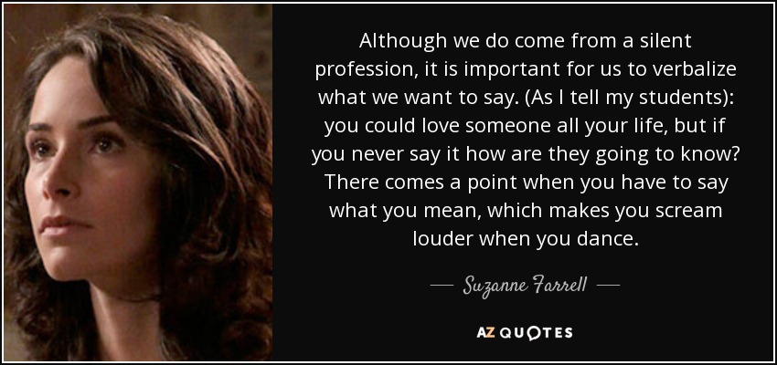 Although we do come from a silent profession, it is important for us to verbalize what we want to say. (As I tell my students): you could love someone all your life, but if you never say it how are they going to know? There comes a point when you have to say what you mean, which makes you scream louder when you dance. - Suzanne Farrell