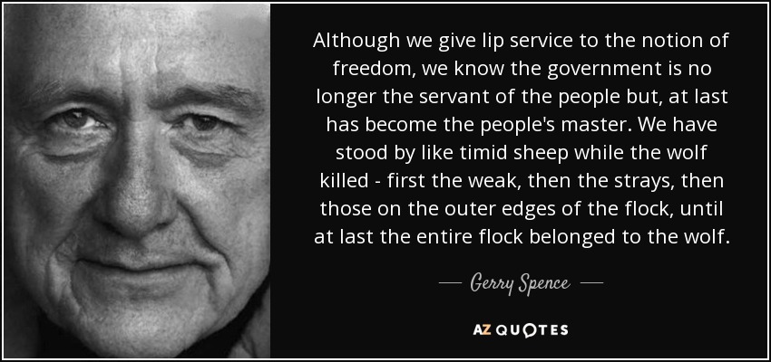 Although we give lip service to the notion of freedom, we know the government is no longer the servant of the people but, at last has become the people's master. We have stood by like timid sheep while the wolf killed - first the weak, then the strays, then those on the outer edges of the flock, until at last the entire flock belonged to the wolf. - Gerry Spence