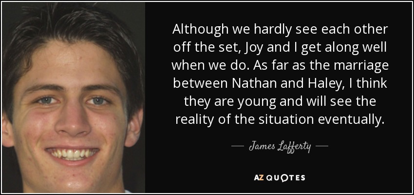 Although we hardly see each other off the set, Joy and I get along well when we do. As far as the marriage between Nathan and Haley, I think they are young and will see the reality of the situation eventually. - James Lafferty