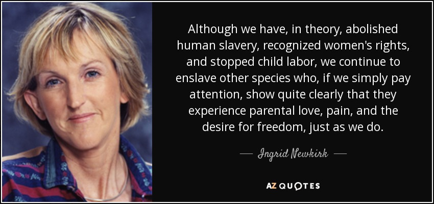 Although we have, in theory, abolished human slavery, recognized women's rights, and stopped child labor, we continue to enslave other species who, if we simply pay attention, show quite clearly that they experience parental love, pain, and the desire for freedom, just as we do. - Ingrid Newkirk