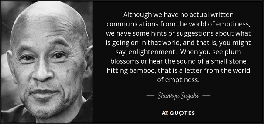 Although we have no actual written communications from the world of emptiness, we have some hints or suggestions about what is going on in that world, and that is, you might say, enlightenment. When you see plum blossoms or hear the sound of a small stone hitting bamboo, that is a letter from the world of emptiness. - Shunryu Suzuki