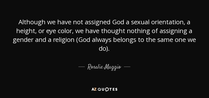 Although we have not assigned God a sexual orientation, a height, or eye color, we have thought nothing of assigning a gender and a religion (God always belongs to the same one we do). - Rosalie Maggio