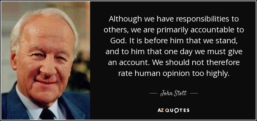 Although we have responsibilities to others, we are primarily accountable to God. It is before him that we stand, and to him that one day we must give an account. We should not therefore rate human opinion too highly. - John Stott