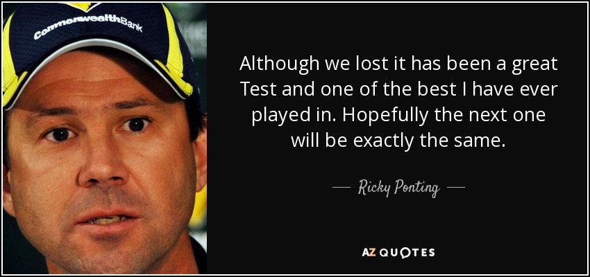 Although we lost it has been a great Test and one of the best I have ever played in. Hopefully the next one will be exactly the same. - Ricky Ponting