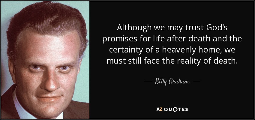 Although we may trust God's promises for life after death and the certainty of a heavenly home, we must still face the reality of death. - Billy Graham