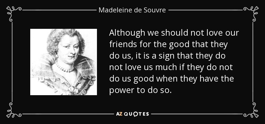 Although we should not love our friends for the good that they do us, it is a sign that they do not love us much if they do not do us good when they have the power to do so. - Madeleine de Souvre, marquise de Sable