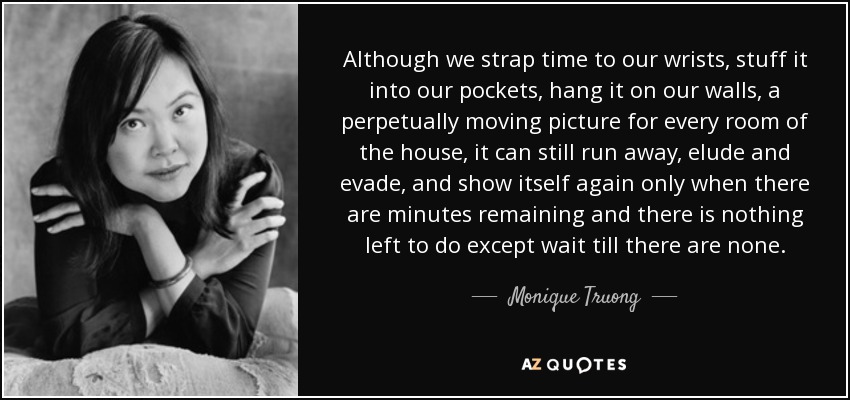 Although we strap time to our wrists, stuff it into our pockets, hang it on our walls, a perpetually moving picture for every room of the house, it can still run away, elude and evade, and show itself again only when there are minutes remaining and there is nothing left to do except wait till there are none. - Monique Truong