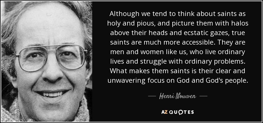 Although we tend to think about saints as holy and pious, and picture them with halos above their heads and ecstatic gazes, true saints are much more accessible. They are men and women like us, who live ordinary lives and struggle with ordinary problems. What makes them saints is their clear and unwavering focus on God and God's people. - Henri Nouwen
