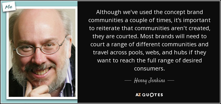 Although we've used the concept brand communities a couple of times, it's important to reiterate that communities aren't created, they are courted. Most brands will need to court a range of different communities and travel across pools, webs, and hubs if they want to reach the full range of desired consumers. - Henry Jenkins