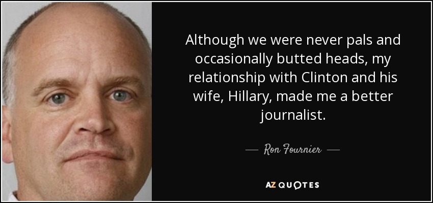 Although we were never pals and occasionally butted heads, my relationship with Clinton and his wife, Hillary, made me a better journalist. - Ron Fournier